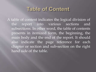 A table of content indicates the logical division of
the report into various sections and
subsections. In other word, the table of contents
presents in itemized form, the beginning, the
main body and the end of the report. It should
also indicate the page reference for each
chapter or section and sub-section on the right
hand side of the table.
 
