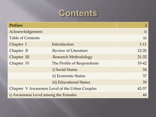 Preface i
Acknowledgement ii
Table of Contents iii
Chapter I Introduction 1-11
Chapter II Review of Literature 12-20
Chapter III Research Methodology 21-32
Chapter IV The Profile of Respondents 33-42
i) Social Status 34
ii) Economic Status 37
iii) Educational Status 39
Chapter V Awareness Level of the Urban Couples 42-57
i) Awareness Level among the Females 44
 