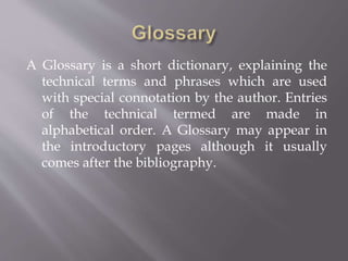 A Glossary is a short dictionary, explaining the
technical terms and phrases which are used
with special connotation by the author. Entries
of the technical termed are made in
alphabetical order. A Glossary may appear in
the introductory pages although it usually
comes after the bibliography.
 