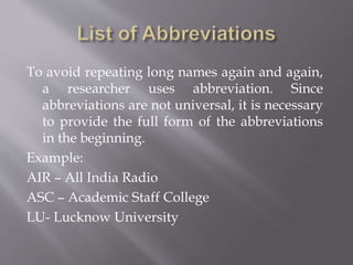 To avoid repeating long names again and again,
a researcher uses abbreviation. Since
abbreviations are not universal, it is necessary
to provide the full form of the abbreviations
in the beginning.
Example:
AIR – All India Radio
ASC – Academic Staff College
LU- Lucknow University
 
