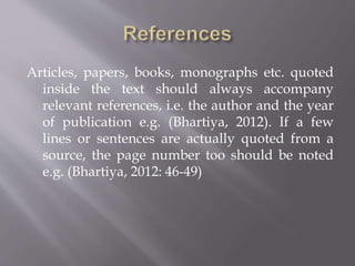 Articles, papers, books, monographs etc. quoted
inside the text should always accompany
relevant references, i.e. the author and the year
of publication e.g. (Bhartiya, 2012). If a few
lines or sentences are actually quoted from a
source, the page number too should be noted
e.g. (Bhartiya, 2012: 46-49)
 