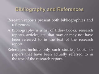 Research reports present both bibliographies and
references.
A Bibliography is a list of titles- books, research
reports, articles, etc. that may or may not have
been referred to in the text of the research
report.
References include only such studies, books or
papers that have been actually referred to in
the text of the research report.
 