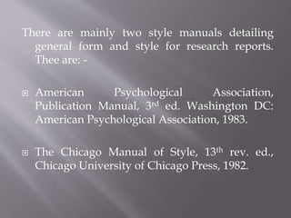 There are mainly two style manuals detailing
general form and style for research reports.
Thee are: -
 American Psychological Association,
Publication Manual, 3rd ed. Washington DC:
American Psychological Association, 1983.
 The Chicago Manual of Style, 13th rev. ed.,
Chicago University of Chicago Press, 1982.
 
