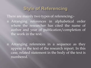 There are mainly two types of referencing:-
 Arranging references in alphabetical order
where the researcher has cited the name of
author and year of publication/completion of
the work in the text.
 Arranging references in a sequence as they
appear in the text of the research report. In this
case, related statement in the body of the text is
numbered.
 