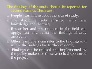 The findings of the study should be reported for
several reasons. These are :-
 People learn more about the area of study,
 The discipline gets enriched with new
knowledge and theories,
 Researcher and practitioners in the field can
apply, test and retest the findings already
arrived it,
 Other researchers can refer to the findings and
utilize the findings for further research,
 Findings can be utilized and implemented by
the policy makers or those who had sponsored
the project.
 