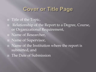  Title of the Topic,
 Relationship of the Report to a Degree, Course,
or Organizational Requirement,
 Name of Researcher,
 Name of Supervisor,
 Name of the Institution where the report is
submitted, and
 The Date of Submission
 