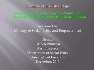 Awareness of Urban Couples About Female
Foeticide : A Social Work Intervention Study
Sponsored by:
Ministry of Social Justice and Empowerment
Director
Dr A K Bhartiya
Asst Professor
Department of Social Work
University of Lucknow
December, 2013
 