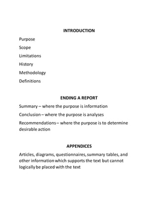 INTRODUCTION
Purpose
Scope
Limitations
History
Methodology
Definitions
ENDING A REPORT
Summary – where the purpose is information
Conclusion – where the purpose is analyses
Recommendations– where the purpose is to determine
desirable action
APPENDICES
Articles, diagrams, questionnaires,summary tables, and
other informationwhich supports the text but cannot
logicallybe placed with the text
 