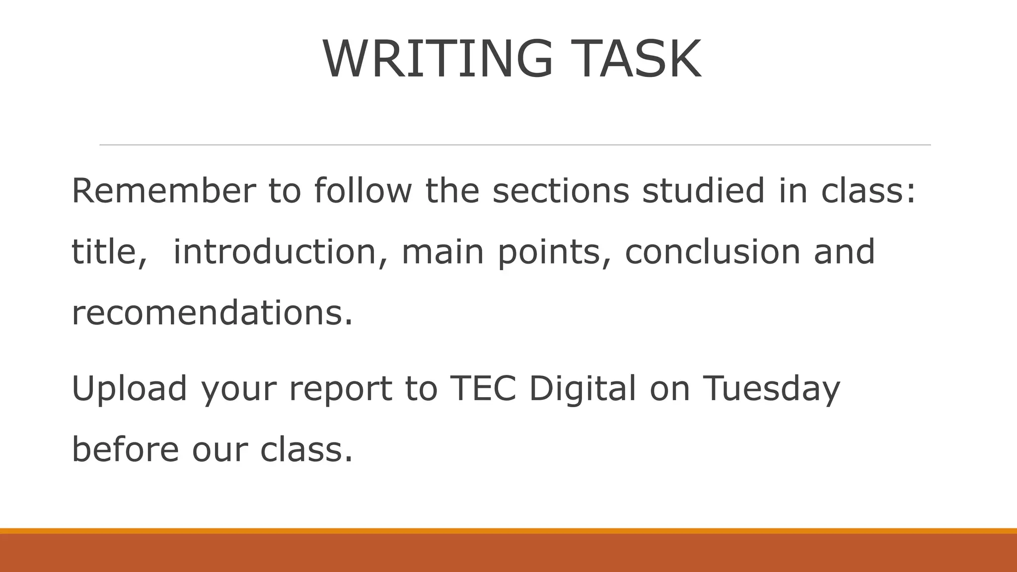 WRITING TASK
Remember to follow the sections studied in class:
title, introduction, main points, conclusion and
recomendations.
Upload your report to TEC Digital on Tuesday
before our class.