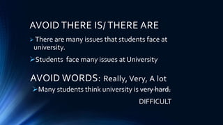AVOID THERE IS/ THERE ARE
 There are many issues that students face at
university.
Students face many issues at University
AVOID WORDS: Really, Very, A lot
Many students think university is very hard.
DIFFICULT
 