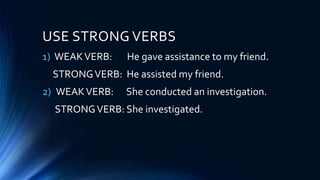 USE STRONG VERBS
1) WEAKVERB: He gave assistance to my friend.
STRONGVERB: He assisted my friend.
2) WEAKVERB: She conducted an investigation.
STRONGVERB: She investigated.
 