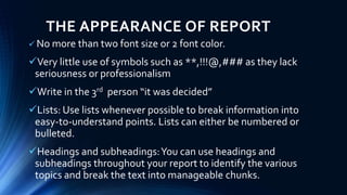 THE APPEARANCE OF REPORT
 No more than two font size or 2 font color.
Very little use of symbols such as **,!!!@,### as they lack
seriousness or professionalism
Write in the 3rd person “it was decided”
Lists: Use lists whenever possible to break information into
easy-to-understand points. Lists can either be numbered or
bulleted.
Headings and subheadings:You can use headings and
subheadings throughout your report to identify the various
topics and break the text into manageable chunks.
 