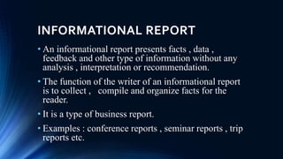 INFORMATIONAL REPORT
• An informational report presents facts , data ,
feedback and other type of information without any
analysis , interpretation or recommendation.
• The function of the writer of an informational report
is to collect , compile and organize facts for the
reader.
• It is a type of business report.
• Examples : conference reports , seminar reports , trip
reports etc.
 