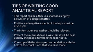 TIPS OF WRITING GOOD
ANALYTICAL REPORT
• This report can be either in a short or a lengthy
discussion of a subject matter.
• Positive and negative aspects of the topic must be
discussed.
• The information you gather should be relevant.
• Present the information in a way that it will be best
used by the people to whom the report is to.
• Come up with the strong recommendation with the
help of the conclusions that you have made.
 
