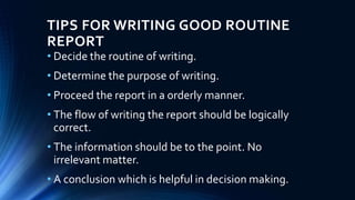 TIPS FOR WRITING GOOD ROUTINE
REPORT
• Decide the routine of writing.
• Determine the purpose of writing.
• Proceed the report in a orderly manner.
• The flow of writing the report should be logically
correct.
• The information should be to the point. No
irrelevant matter.
• A conclusion which is helpful in decision making.
 