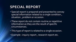 SPECIAL REPORT
• Special report is prepared and presented to convey
special information related to a single condition ,
situation , problem or occasion.
• These report do not contain routine or repetitive
information as they are the result of specific
circumstances.
• This type of report is related to a single occasion.
• Example : inquiry report , research report etc.
 