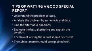 TIPS OF WRITING A GOOD SPECIAL
REPORT
• Understand the problem or issue.
• Analysis the problem by some facts and data.
• Find the alternative solutions.
• Evaluate the best alternative and explain the
solution.
• The flow of writing the report should be correct.
• The subject matter should be explained well.
 