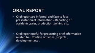ORAL REPORT
• Oral report are Informal and face to face
presentation of information – Reporting of
accidents ,sales, production , joining etc.
• Oral report useful for presenting brief information
related to - Routine activities ,projects ,
development etc .
 