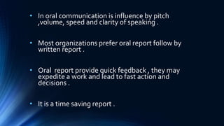 • In oral communication is influence by pitch
,volume, speed and clarity of speaking .
• Most organizations prefer oral report follow by
written report .
• Oral report provide quick feedback , they may
expedite a work and lead to fast action and
decisions .
• It is a time saving report .
 
