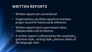 WRITTEN REPORTS
• Written reports are conventional .
• Organizations use these reports to maintain
proper record for future use & reference .
• Written reports have a permanent value ,
indispensable until its destroy .
• A written report is influenced by the vocabulary ,
grammar style , writing style , precious clarity of
the language used .
 