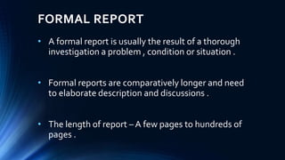 FORMAL REPORT
• A formal report is usually the result of a thorough
investigation a problem , condition or situation .
• Formal reports are comparatively longer and need
to elaborate description and discussions .
• The length of report – A few pages to hundreds of
pages .
 