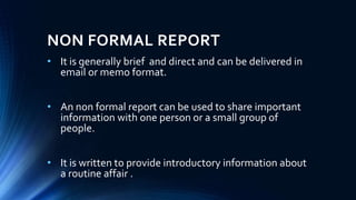 NON FORMAL REPORT
• It is generally brief and direct and can be delivered in
email or memo format.
• An non formal report can be used to share important
information with one person or a small group of
people.
• It is written to provide introductory information about
a routine affair .
 