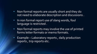 • Non formal reports are usually short and they do
not need to elaborate description and discussions .
• In non formal report use of slang words, foul
language is restricted .
• Non formal reports may involve the use of printed
forms letter formats or memo formats.
• Example – Laboratory reports , daily production
reports , trip reports etc.
 