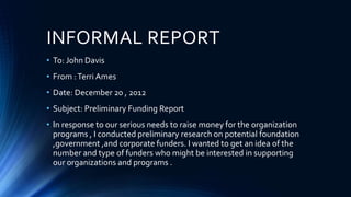 INFORMAL REPORT
• To: John Davis
• From :Terri Ames
• Date: December 20 , 2012
• Subject: Preliminary Funding Report
• In response to our serious needs to raise money for the organization
programs , I conducted preliminary research on potential foundation
,government ,and corporate funders. I wanted to get an idea of the
number and type of funders who might be interested in supporting
our organizations and programs .
 
