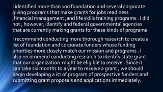 I identified more than 100 foundation and several corporate
giving programs that make grants for jobs readiness
,financial management ,and life skills training programs . I did
not , however, identify and federal governmental agencies
that are currently making grants for these kinds of programs
I recommend conducting more thorough research to create a
list of foundation and corporate funders whose funding
priorities more closely match our mission and programs . I
also recommend conducting research to identify state grant
that our organization might be eligible to receive . Since it
can take six months to a year to receive a grant , we should
begin developing a ist of program of prospective funders and
submitting grant proposals and applications immediately.
 