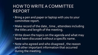 HOW TO WRITE A COMMITTEE
REPORT
• Bring a pen and paper or laptop with you to your
committee report.
• Make record of the date , time , attendees including
the titles and length of the meeting.
• Write down the topics on the agenda and what may
have been discussed without a specific name.
• Note who agreed and who disagreed , the reason
and other important information that occurred
during the meeting.
 