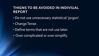THIGNS TO BE AVOIDED IN INDIVIUAL
REPORT
•Do not use unnecessary statistical ‘jargon’.
•ChangeTense .
•Define terms that are not use later.
• Over complicated or over simplify.
 