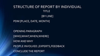STRUCTURE OF REPORT BY INDIVIDUAL
TITLE
[BY LINE]
PDM [PLACE, DATE, MONTH]
OPENING PARAGRAPH
[WHO,WHAT,WHEN,WHERE]
HOW ANDWHY
PEOPLE INVOLVED ,EXPERTS,FEEDBACK
CONCLUDETHE REPORT
 