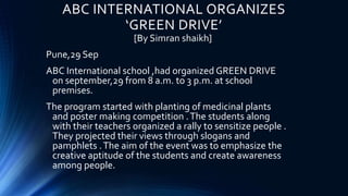ABC INTERNATIONAL ORGANIZES
‘GREEN DRIVE’
[By Simran shaikh]
Pune,29 Sep
ABC International school ,had organized GREEN DRIVE
on september,29 from 8 a.m. to 3 p.m. at school
premises.
The program started with planting of medicinal plants
and poster making competition .The students along
with their teachers organized a rally to sensitize people .
They projected their views through slogans and
pamphlets .The aim of the event was to emphasize the
creative aptitude of the students and create awareness
among people.
 