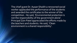 The chief guest Dr. Ayaan Shaikh a renowned social
worker applauded the performance of the students
and awarded the certificates to the winner of the
competition . He said, ‘Environmental protection is
not the responsibility of the government alone’.
Principal Zain Patel appreciated the efforts made by
the teachers and students. He said, ‘Clean
environment is a shared responsibility’.
 