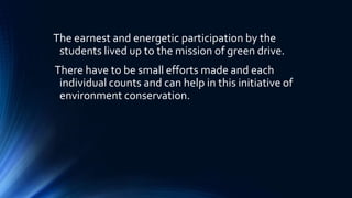 The earnest and energetic participation by the
students lived up to the mission of green drive.
There have to be small efforts made and each
individual counts and can help in this initiative of
environment conservation.
 
