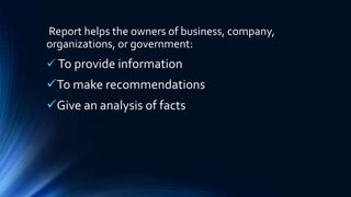 Report helps the owners of business, company,
organizations, or government:
 To provide information
To make recommendations
Give an analysis of facts
 