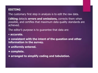EDITING
The customary first step in analysis is to edit the raw data.
Editing detects errors and omissions, corrects them when
possible, and certifies that maximum data quality standards are
achieved.
The editor’s purpose is to guarantee that data are:
• accurate.
• consistent with the intent of the question and other
information in the survey.
• uniformly entered.
• complete.
• arranged to simplify coding and tabulation.
 