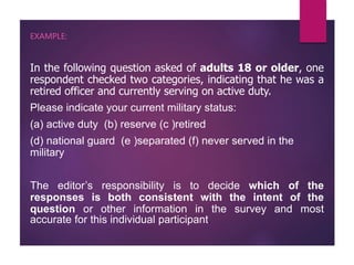 EXAMPLE:
In the following question asked of adults 18 or older, one
respondent checked two categories, indicating that he was a
retired officer and currently serving on active duty.
Please indicate your current military status:
(a) active duty (b) reserve (c )retired
(d) national guard (e )separated (f) never served in the
military
The editor’s responsibility is to decide which of the
responses is both consistent with the intent of the
question or other information in the survey and most
accurate for this individual participant.
 
