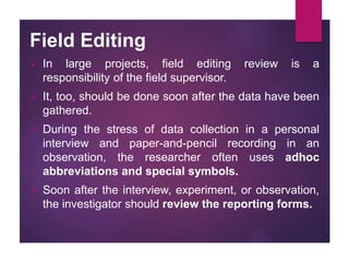 Field Editing
 In large projects, field editing review is a
responsibility of the field supervisor.
 It, too, should be done soon after the data have been
gathered.
 During the stress of data collection in a personal
interview and paper-and-pencil recording in an
observation, the researcher often uses adhoc
abbreviations and special symbols.
 Soon after the interview, experiment, or observation,
the investigator should review the reporting forms.
 