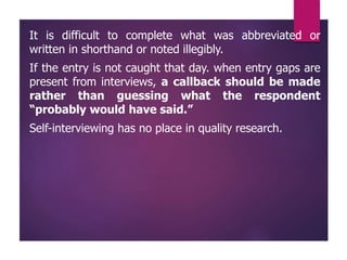 It is difficult to complete what was abbreviated or
written in shorthand or noted illegibly.
If the entry is not caught that day. when entry gaps are
present from interviews, a callback should be made
rather than guessing what the respondent
“probably would have said.”
Self-interviewing has no place in quality research.
 
