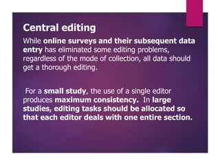 Central editing
While online surveys and their subsequent data
entry has eliminated some editing problems,
regardless of the mode of collection, all data should
get a thorough editing.
For a small study, the use of a single editor
produces maximum consistency. In large
studies, editing tasks should be allocated so
that each editor deals with one entire section.
 