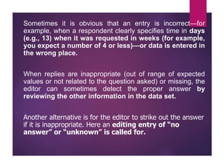 Sometimes it is obvious that an entry is incorrect—for
example, when a respondent clearly specifies time in days
(e.g., 13) when it was requested in weeks (for example,
you expect a number of 4 or less)—or data is entered in
the wrong place.
When replies are inappropriate (out of range of expected
values or not related to the question asked) or missing, the
editor can sometimes detect the proper answer by
reviewing the other information in the data set.
Another alternative is for the editor to strike out the answer
if it is inappropriate. Here an editing entry of “no
answer” or “unknown” is called for.
 