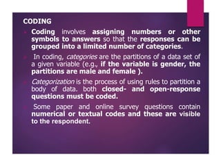 CODING
 Coding involves assigning numbers or other
symbols to answers so that the responses can be
grouped into a limited number of categories.
 In coding, categories are the partitions of a data set of
a given variable (e.g., if the variable is gender, the
partitions are male and female ).
 Categorization is the process of using rules to partition a
body of data. both closed- and open-response
questions must be coded.
 Some paper and online survey questions contain
numerical or textual codes and these are visible
to the respondent.
 