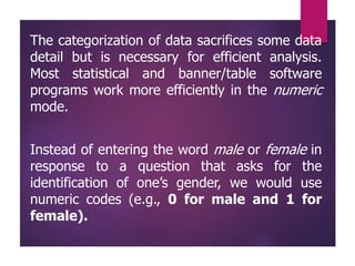 The categorization of data sacrifices some data
detail but is necessary for efficient analysis.
Most statistical and banner/table software
programs work more efficiently in the numeric
mode.
Instead of entering the word male or female in
response to a question that asks for the
identification of one’s gender, we would use
numeric codes (e.g., 0 for male and 1 for
female).
 