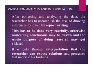 VALIDATION ANALYSIS AND INTERPRETATION
 After collecting and analyzing the data, the
researcher has to accomplish the task of drawing
inferences followed by report writing.
 This has to be done very carefully, otherwise
misleading conclusions may be drawn and the
whole purpose of doing research may get
vitiated.
 It is only through interpretation that the
researcher can expose relations and processes
that underlie his findings.
 