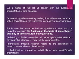 As a matter of fact let us ponder over the purpose of
interpretation of data analysis .
In case of hypotheses testing studies, if hypotheses are tested and
upheld several times, the researcher may arrive at generalizations.
But in case the researcher had no hypothesis to start with, he
would try to explain his findings on the basis of some theory.
this may at times result in new questions,
(a) leading to further researches. all this analytical information and
consequential inference(s) may well be communicated,
(b)preferably through research report, to the consumers of
research results who may be either an
(c )individual or a group of individuals or some public/private
organization.
 