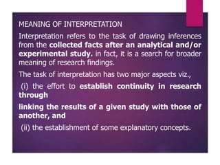 MEANING OF INTERPRETATION
Interpretation refers to the task of drawing inferences
from the collected facts after an analytical and/or
experimental study. in fact, it is a search for broader
meaning of research findings.
The task of interpretation has two major aspects viz.,
(i) the effort to establish continuity in research
through
linking the results of a given study with those of
another, and
(ii) the establishment of some explanatory concepts.
 