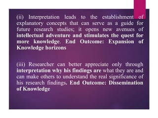 (ii) Interpretation leads to the establishment of
explanatory concepts that can serve as a guide for
future research studies; it opens new avenues of
intellectual adventure and stimulates the quest for
more knowledge. End Outcome: Expansion of
Knowledge horizons
(iii) Researcher can better appreciate only through
interpretation why his findings are what they are and
can make others to understand the real significance of
his research findings. End Outcome: Dissemination
of Knowledge
 