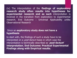 (iv) The interpretation of the findings of exploratory
research study often results into hypotheses for
experimental research and as such interpretation is
involved in the transition from exploratory to experimental
research. End Outcome : Universal Applicability unlike
Observational Research
Since an exploratory study does not have a
hypothesis
to start with, the findings of such a study have to be
interpreted on a post-factum basis in which case the
interpretation is technically described as ‘post factum’
interpretation. End Outcome: Practical Experimental
Findings along with Empirical results.
 