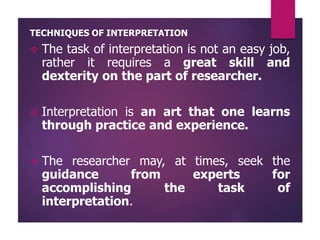 TECHNIQUES OF INTERPRETATION
 The task of interpretation is not an easy job,
rather it requires a great skill and
dexterity on the part of researcher.
 Interpretation is an art that one learns
through practice and experience.
 The researcher may, at times, seek the
guidance from experts for
accomplishing the task of
interpretation.
 